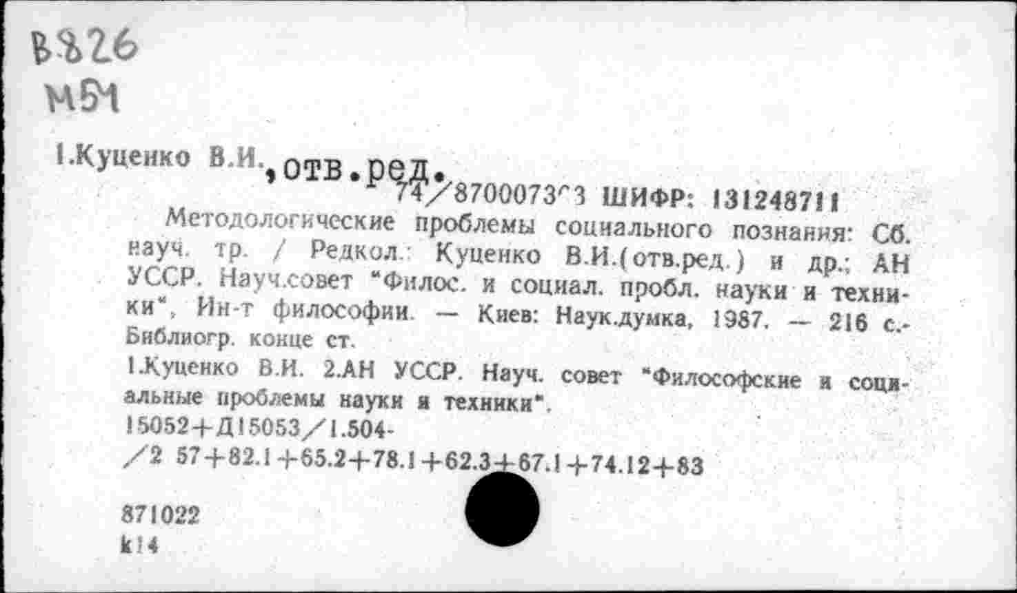 ﻿тб
(.Куценко В.И.,отв.ред.
74/8700073/'3 ШИФР: 131248711
Методологические проблемы социального познания: Сб. уггр н' / РеДК?л Куценко В.И.( отв.ред.) и др.; АН УССР Научховет Филос. и социал, пробл. науки и техни-ки „ Ин-т философии. — Киев: Наук.думка, 1987, — 216 с* Библиогр. конце ст.
1.Куценко В.И. 2.АН УССР. Науч, совет “Философские и сом-альные проблемы науки и техники*.
15052+Д15053/1.504-
/2 57+82.1 +65.2+78.1 + 62.^^7.1 +74.12+83
к! 4